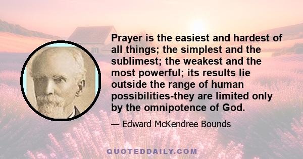 Prayer is the easiest and hardest of all things; the simplest and the sublimest; the weakest and the most powerful; its results lie outside the range of human possibilities-they are limited only by the omnipotence of