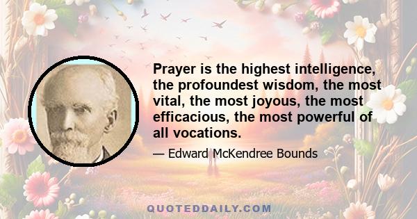 Prayer is the highest intelligence, the profoundest wisdom, the most vital, the most joyous, the most efficacious, the most powerful of all vocations.