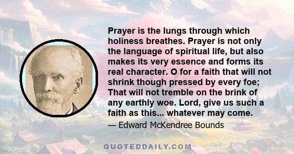 Prayer is the lungs through which holiness breathes. Prayer is not only the language of spiritual life, but also makes its very essence and forms its real character. O for a faith that will not shrink though pressed by