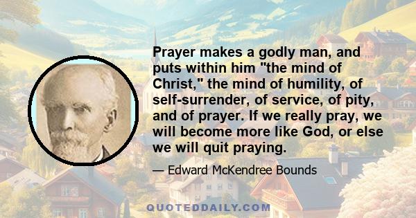 Prayer makes a godly man, and puts within him the mind of Christ, the mind of humility, of self-surrender, of service, of pity, and of prayer. If we really pray, we will become more like God, or else we will quit