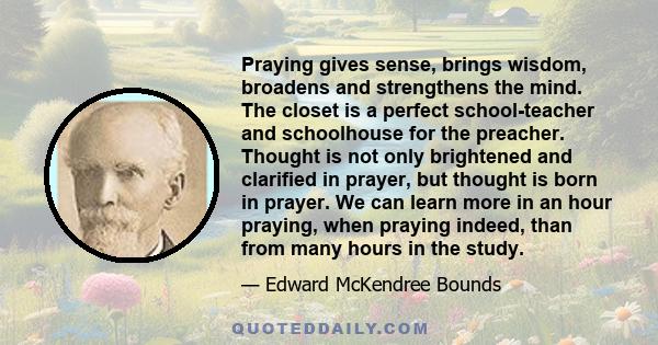 Praying gives sense, brings wisdom, broadens and strengthens the mind. The closet is a perfect school-teacher and schoolhouse for the preacher. Thought is not only brightened and clarified in prayer, but thought is born 