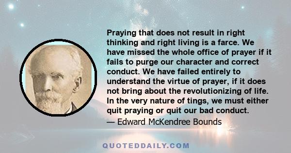 Praying that does not result in right thinking and right living is a farce. We have missed the whole office of prayer if it fails to purge our character and correct conduct. We have failed entirely to understand the