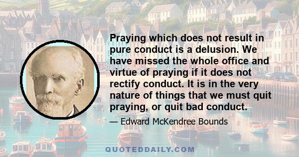 Praying which does not result in pure conduct is a delusion. We have missed the whole office and virtue of praying if it does not rectify conduct. It is in the very nature of things that we must quit praying, or quit