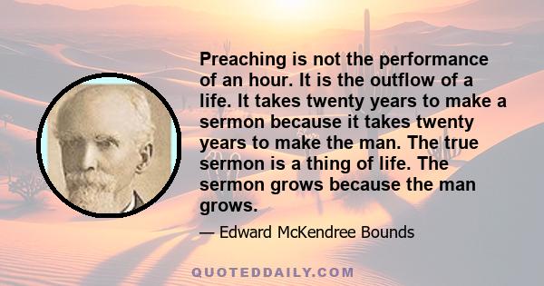 Preaching is not the performance of an hour. It is the outflow of a life. It takes twenty years to make a sermon because it takes twenty years to make the man. The true sermon is a thing of life. The sermon grows