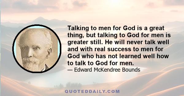 Talking to men for God is a great thing, but talking to God for men is greater still. He will never talk well and with real success to men for God who has not learned well how to talk to God for men.