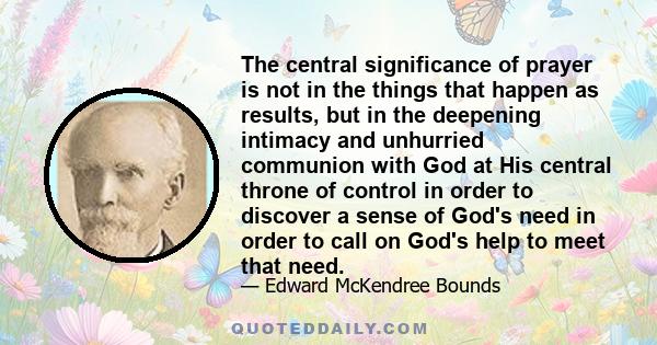 The central significance of prayer is not in the things that happen as results, but in the deepening intimacy and unhurried communion with God at His central throne of control in order to discover a sense of God's need