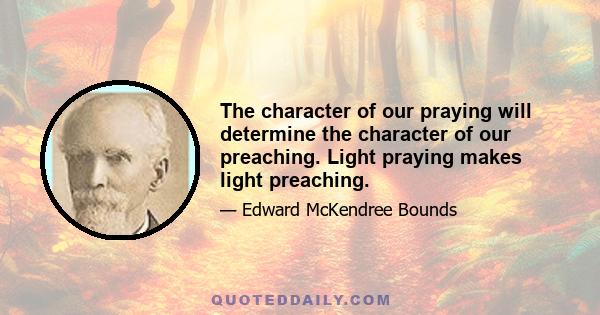 The character of our praying will determine the character of our preaching. Light praying makes light preaching.