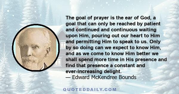 The goal of prayer is the ear of God, a goal that can only be reached by patient and continued and continuous waiting upon Him, pouring out our heart to Him and permitting Him to speak to us. Only by so doing can we