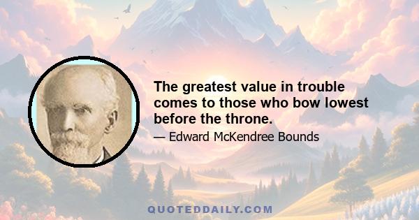 The greatest value in trouble comes to those who bow lowest before the throne.