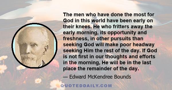 The men who have done the most for God in this world have been early on their knees. He who fritters away the early morning, its opportunity and freshness, in other pursuits than seeking God will make poor headway