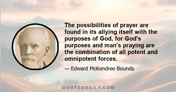 The possibilities of prayer are found in its allying itself with the purposes of God, for God's purposes and man's praying are the combination of all potent and omnipotent forces.