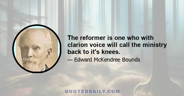 The reformer is one who with clarion voice will call the ministry back to it's knees.