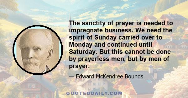 The sanctity of prayer is needed to impregnate business. We need the spirit of Sunday carried over to Monday and continued until Saturday. But this cannot be done by prayerless men, but by men of prayer.