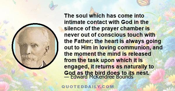 The soul which has come into intimate contact with God in the silence of the prayer chamber is never out of conscious touch with the Father; the heart is always going out to Him in loving communion, and the moment the