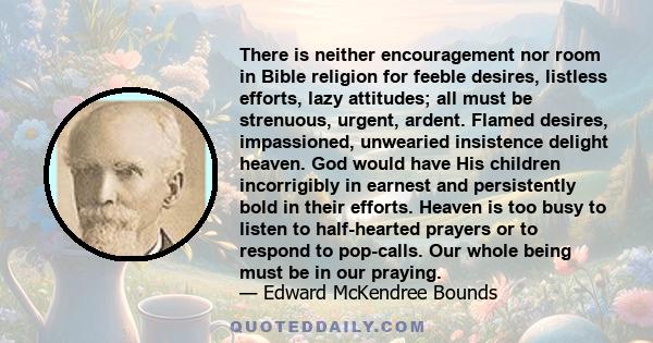 There is neither encouragement nor room in Bible religion for feeble desires, listless efforts, lazy attitudes; all must be strenuous, urgent, ardent. Flamed desires, impassioned, unwearied insistence delight heaven.