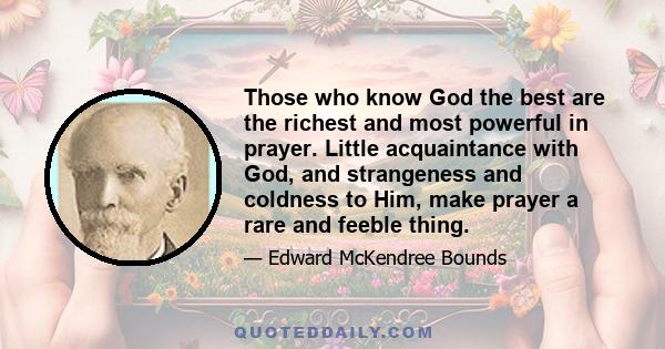 Those who know God the best are the richest and most powerful in prayer. Little acquaintance with God, and strangeness and coldness to Him, make prayer a rare and feeble thing.