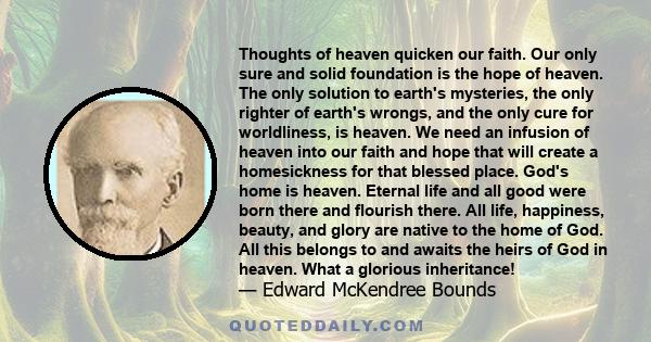 Thoughts of heaven quicken our faith. Our only sure and solid foundation is the hope of heaven. The only solution to earth's mysteries, the only righter of earth's wrongs, and the only cure for worldliness, is heaven.