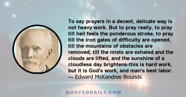 To say prayers in a decent, delicate way is not heavy work. But to pray really, to pray till hell feels the ponderous stroke, to pray till the iron gates of difficulty are opened, till the mountains of obstacles are