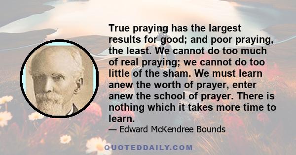 True praying has the largest results for good; and poor praying, the least. We cannot do too much of real praying; we cannot do too little of the sham. We must learn anew the worth of prayer, enter anew the school of