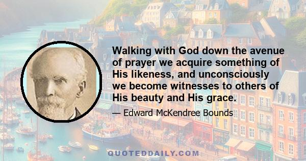 Walking with God down the avenue of prayer we acquire something of His likeness, and unconsciously we become witnesses to others of His beauty and His grace.