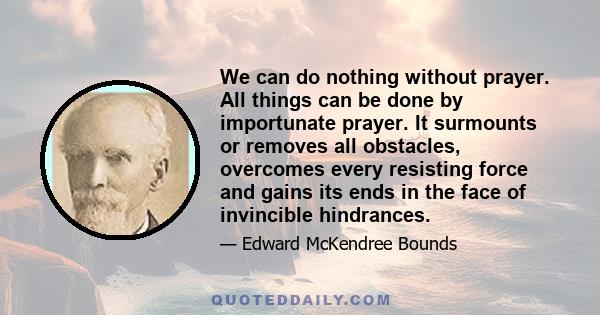 We can do nothing without prayer. All things can be done by importunate prayer. It surmounts or removes all obstacles, overcomes every resisting force and gains its ends in the face of invincible hindrances.