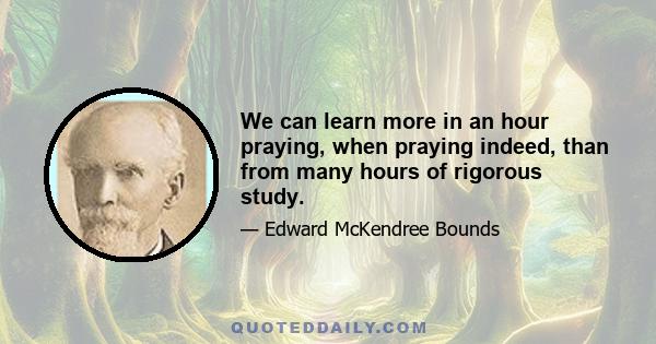 We can learn more in an hour praying, when praying indeed, than from many hours of rigorous study.