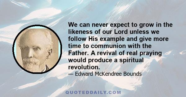 We can never expect to grow in the likeness of our Lord unless we follow His example and give more time to communion with the Father. A revival of real praying would produce a spiritual revolution.