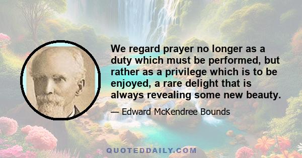 We regard prayer no longer as a duty which must be performed, but rather as a privilege which is to be enjoyed, a rare delight that is always revealing some new beauty.