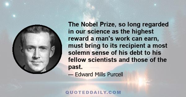 The Nobel Prize, so long regarded in our science as the highest reward a man's work can earn, must bring to its recipient a most solemn sense of his debt to his fellow scientists and those of the past.