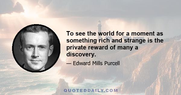 To see the world for a moment as something rich and strange is the private reward of many a discovery.