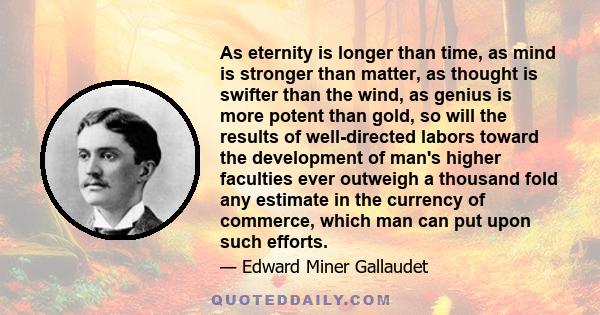 As eternity is longer than time, as mind is stronger than matter, as thought is swifter than the wind, as genius is more potent than gold, so will the results of well-directed labors toward the development of man's