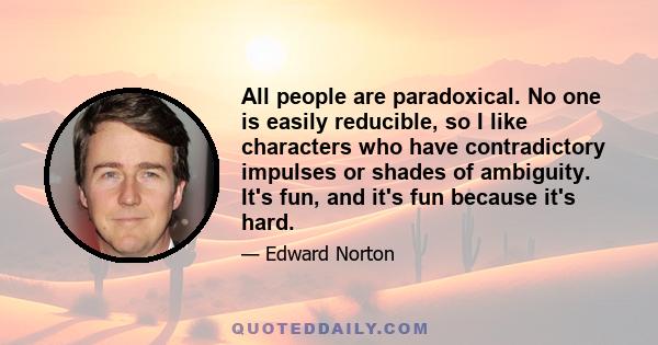 All people are paradoxical. No one is easily reducible, so I like characters who have contradictory impulses or shades of ambiguity. It's fun, and it's fun because it's hard.