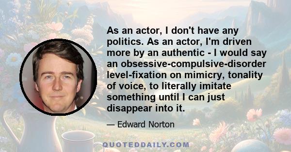 As an actor, I don't have any politics. As an actor, I'm driven more by an authentic - I would say an obsessive-compulsive-disorder level-fixation on mimicry, tonality of voice, to literally imitate something until I