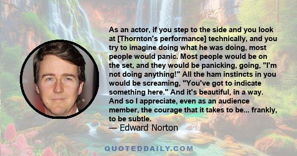 As an actor, if you step to the side and you look at [Thornton's performance] technically, and you try to imagine doing what he was doing, most people would panic. Most people would be on the set, and they would be