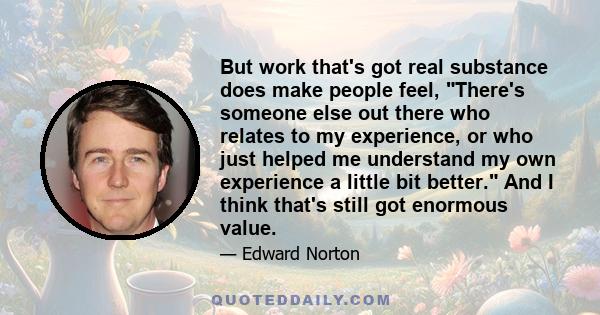 But work that's got real substance does make people feel, There's someone else out there who relates to my experience, or who just helped me understand my own experience a little bit better. And I think that's still got 