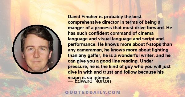 David Fincher is probably the best comprehensive director in terms of being a manger of a process that must drive forward. He has such confident command of cinema language and visual language and script and performance. 