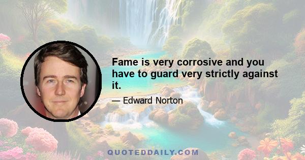 Fame is very corrosive and you have to guard very strictly against it.