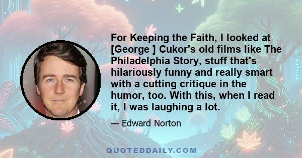 For Keeping the Faith, I looked at [George ] Cukor's old films like The Philadelphia Story, stuff that's hilariously funny and really smart with a cutting critique in the humor, too. With this, when I read it, I was