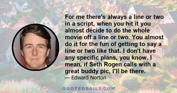 For me there's always a line or two in a script, when you hit it you almost decide to do the whole movie off a line or two. You almost do it for the fun of getting to say a line or two like that. I don't have any