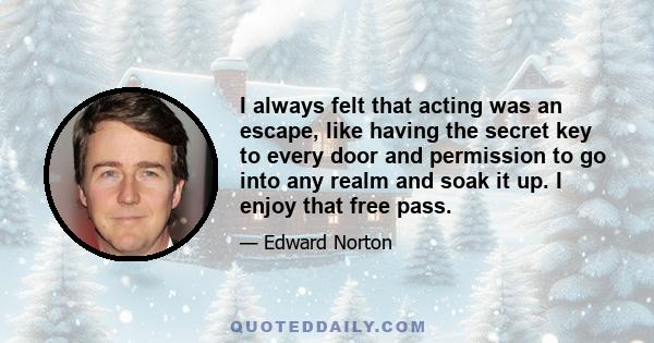 I always felt that acting was an escape, like having the secret key to every door and permission to go into any realm and soak it up. I enjoy that free pass.