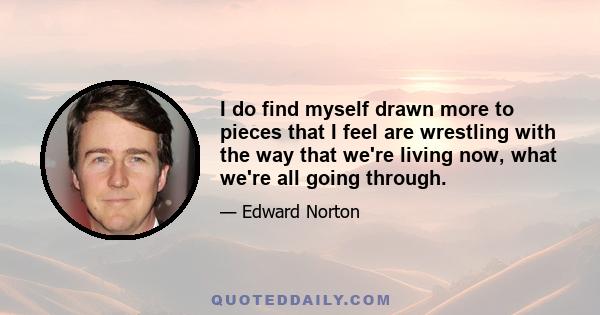 I do find myself drawn more to pieces that I feel are wrestling with the way that we're living now, what we're all going through.