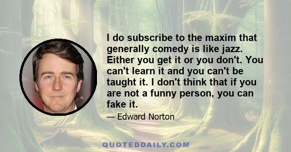 I do subscribe to the maxim that generally comedy is like jazz. Either you get it or you don't. You can't learn it and you can't be taught it. I don't think that if you are not a funny person, you can fake it.