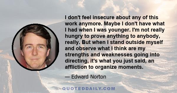 I don't feel insecure about any of this work anymore. Maybe I don't have what I had when I was younger. I'm not really hungry to prove anything to anybody, really. But when I stand outside myself and observe what I