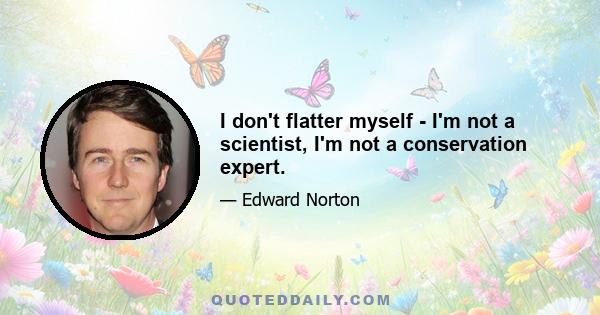 I don't flatter myself - I'm not a scientist, I'm not a conservation expert.