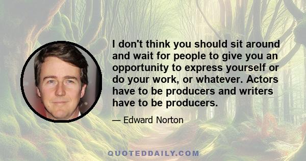 I don't think you should sit around and wait for people to give you an opportunity to express yourself or do your work, or whatever. Actors have to be producers and writers have to be producers.