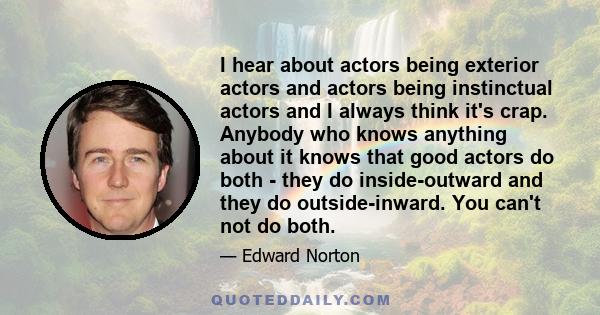 I hear about actors being exterior actors and actors being instinctual actors and I always think it's crap. Anybody who knows anything about it knows that good actors do both - they do inside-outward and they do