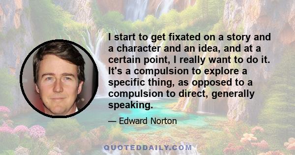 I start to get fixated on a story and a character and an idea, and at a certain point, I really want to do it. It's a compulsion to explore a specific thing, as opposed to a compulsion to direct, generally speaking.