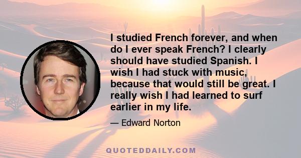 I studied French forever, and when do I ever speak French? I clearly should have studied Spanish. I wish I had stuck with music, because that would still be great. I really wish I had learned to surf earlier in my life.