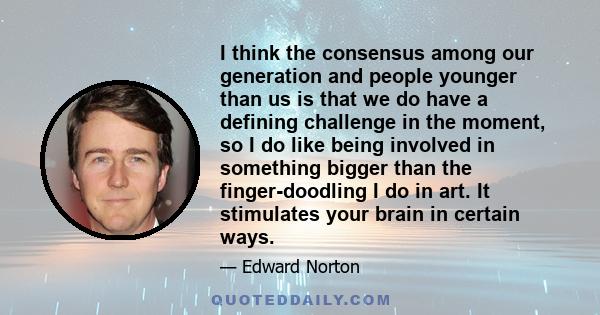 I think the consensus among our generation and people younger than us is that we do have a defining challenge in the moment, so I do like being involved in something bigger than the finger-doodling I do in art. It