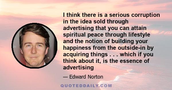 I think there is a serious corruption in the idea sold through advertising that you can attain spiritual peace through lifestyle and the notion of building your happiness from the outside-in by acquiring things . . .